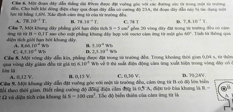 Một đoạn dây dẫn thẳng dài 89cm được đặt vuông góc với các đường sức từ trong một từ trường
đều. Cho biết khi dòng điện chạy qua đoạn dây dẫn có cường độ 23A, thì đoạn dây dẫn này bị tác dụng một
lực từ bằng 1,6N. Xác định cảm ứng từ của từ trường đều.
A. 78.10^(-5)T. B. 78.10^(-3)T. C. 78 T D. 7,8.10^(-3)T.
Câu 7. Một khung dây phẳng giới hạn diện tích S=5cm^2 gồm 20 vòng dây đặt trong từ trường đều có cảm
ứng từ từ B=0 ,1T sao cho mặt phẳng khung dây hợp với vectơ cảm ứng từ một góc 60°. Tính từ thông qua
diện tích giới hạn bởi khung dây.
A. 8,66.10^(-4)Wb B. 5.10^(-4)Wb
C. 4,5.10^(-5)Wb D. 2,5.10^(-5)Wb
Câu 8. Một vòng dây dẫn kín, phẳng được đặt trong từ trường đều. Trong khoảng thời gian 0,04 s, từ thôn
qua vòng dây giảm đều từ giá trị 6.10^(-3) Wb về 0 thì suất điện động cảm ứng xuất hiện trong vòng dây có ở
lớn là
A. 0,12 V. B. 0,15 V. C. 0,30 V. D. 70,24V.
Câu 9. Một khung dây dẫn đặt vuông góc với một từ trường đều, cảm ứng từ B có độ lớn biến
đổi theo thời gian. Biết rằng cường độ đồng điện cảm ứng là 0,5 A, điện trở của khung là R=
2 Ω và diện tích của khung là S=100cm^2. Tốc độ biến thiên của cảm ứng từ là