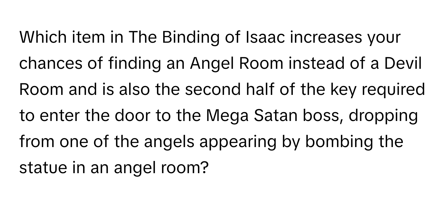 Which item in The Binding of Isaac increases your chances of finding an Angel Room instead of a Devil Room and is also the second half of the key required to enter the door to the Mega Satan boss, dropping from one of the angels appearing by bombing the statue in an angel room?