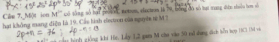 Câu 7._Một ion M^(3+) có tổng số hạt proton, notron, electron là 19, trồng đó số hạt mang điện nhiệu hơn số 
hạt không mang điện Ià 19. Cầu hình electron của nguyên từ M? 
hình giống khí He. Lấy 1,2 gam M cho vào 50 mã dung dịch bỗn hợp HC1 1M và