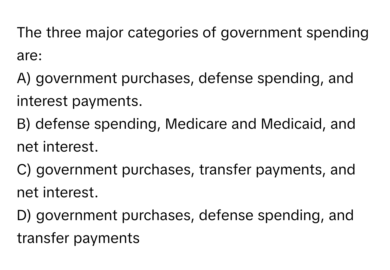 The three major categories of government spending are:

A) government purchases, defense spending, and interest payments.
B) defense spending, Medicare and Medicaid, and net interest.
C) government purchases, transfer payments, and net interest.
D) government purchases, defense spending, and transfer payments