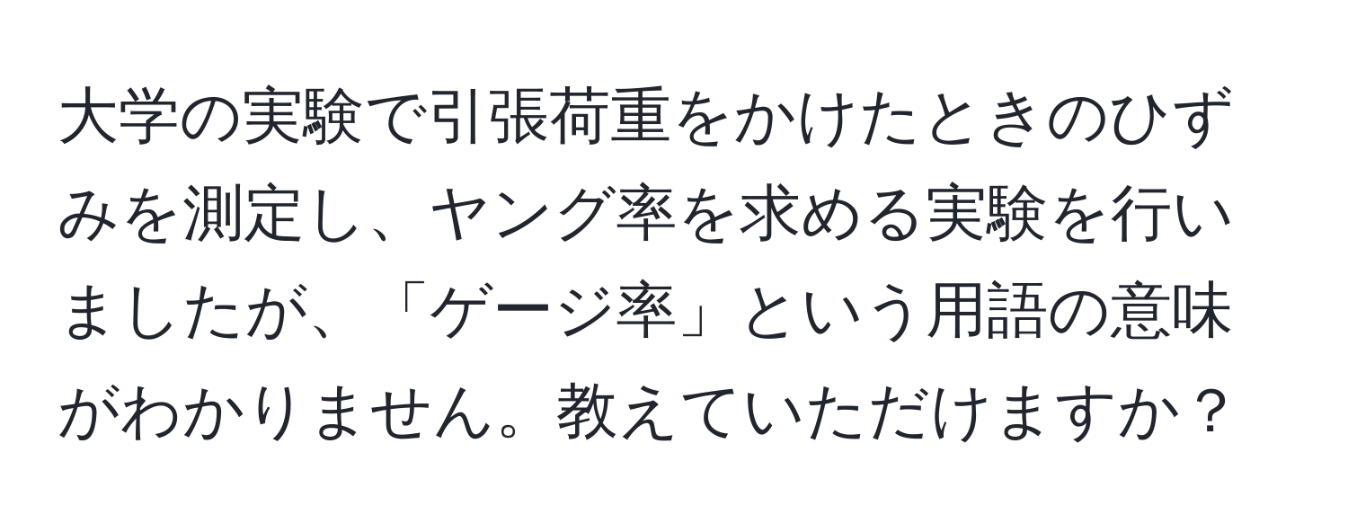 大学の実験で引張荷重をかけたときのひずみを測定し、ヤング率を求める実験を行いましたが、「ゲージ率」という用語の意味がわかりません。教えていただけますか？