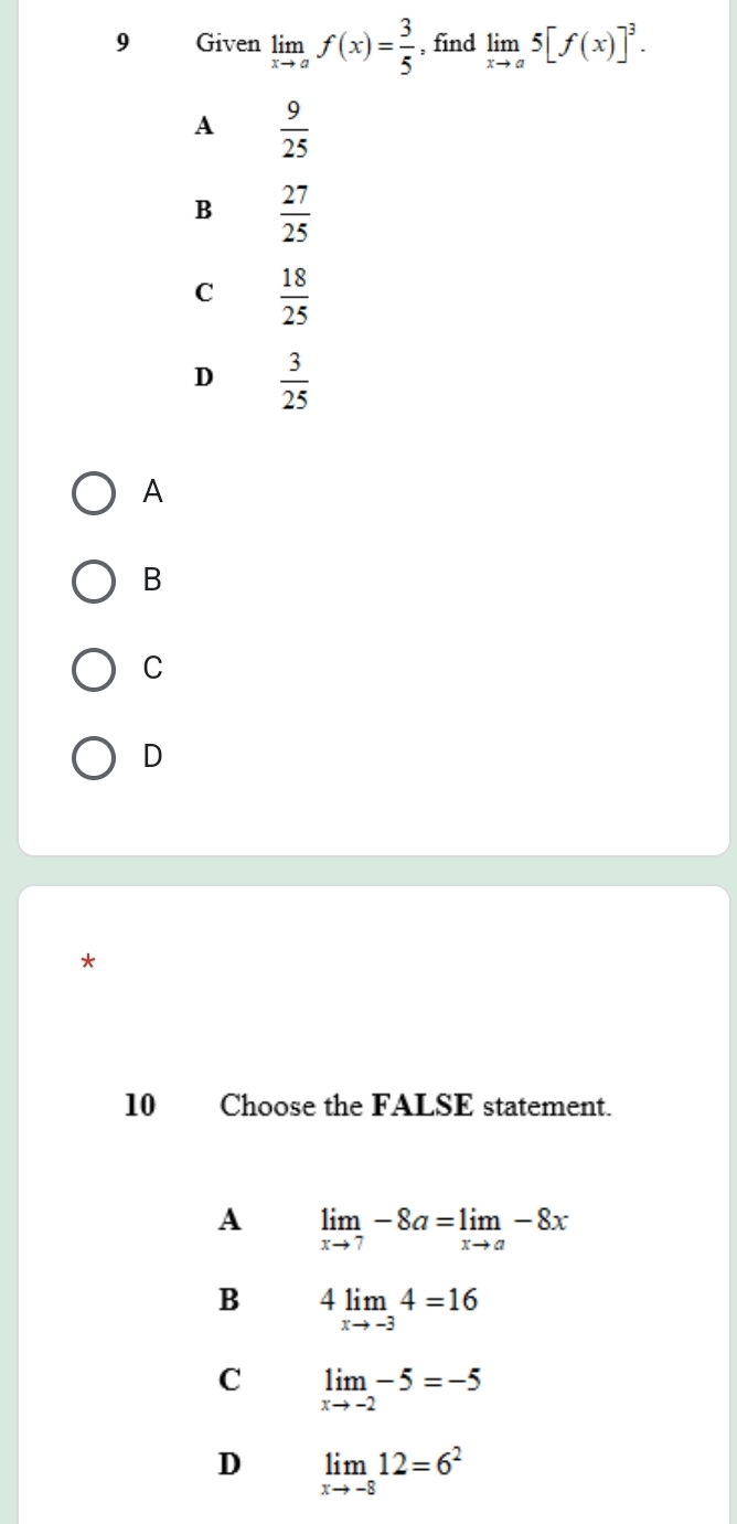 Given limlimits _xto af(x)= 3/5  , find limlimits _xto a5[f(x)]^3.
A  9/25 
B  27/25 
C  18/25 
D  3/25 
A
B
C
D
*
10 Choose the FALSE statement.
A limlimits _xto 7-8a=limlimits _xto a-8x
B 4limlimits _xto -34=16
C limlimits _xto -2-5=-5
D limlimits _xto -812=6^2