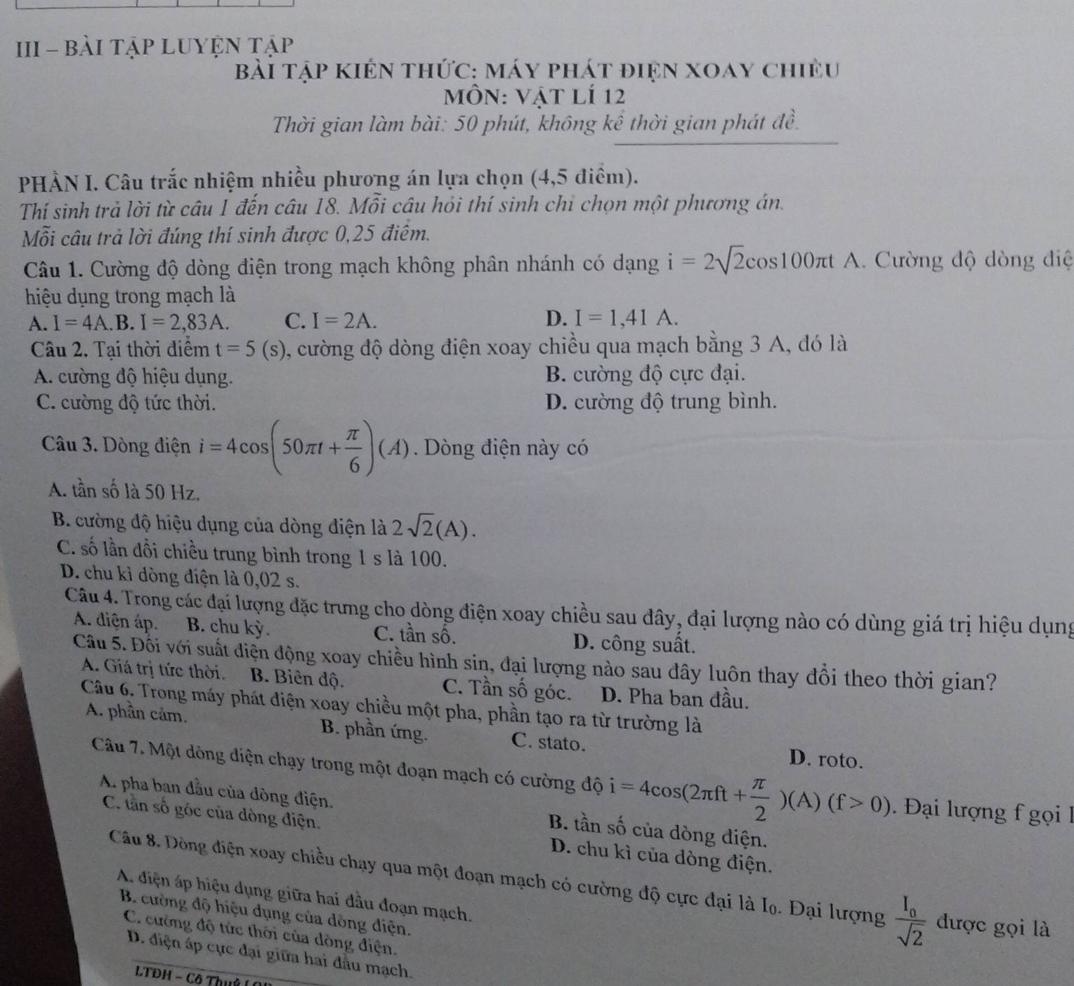 III - BàI TậP LUYỆN Tập
Bài Tập KIến thức: máy phát điện xoay chiều
MÔN: Vật lí 12
Thời gian làm bài: 50 phút, không kể thời gian phát đề.
PHẢN I. Câu trắc nhiệm nhiều phương án lựa chọn (4,5 điểm).
Thí sinh trả lời từ câu 1 đến câu 18. Mỗi câu hỏi thí sinh chỉ chọn một phương án.
Mỗi câu trả lời đúng thí sinh được 0,25 điệm.
Câu 1. Cường độ dòng điện trong mạch không phân nhánh có dạng i=2sqrt(2)cos 100π t A. Cường độ dòng điệ
hiệu dụng trong mạch là
A. I=4A.B.I=2,83A. C. I=2A. D. I=1,41A.
Câu 2. Tại thời điểm t=5(s) , cường độ dòng điện xoay chiều qua mạch bằng 3 A, đó là
A. cường độ hiệu dụng. B. cường độ cực đại.
C. cường độ tức thời. D. cường độ trung bình.
Câu 3. Dòng điện i=4cos (50π t+ π /6 )(A) Dòng điện này có
A. tần số là 50 Hz.
B. cường độ hiệu dụng của dòng điện là 2sqrt(2)(A).
C. số lần đổi chiều trung bình trong 1 s là 100.
D. chu kì dòng diện là 0,02 s.
Câu 4. Trong các đại lượng đặc trưng cho dòng điện xoay chiều sau đây, đại lượng nào có dùng giá trị hiệu dụng
A. diện áp. B. chu kỳ. C. tần số. D. công suất.
Cầu 5. Đổi với suất điện động xoay chiều hình sin, đại lượng nào sau đây luôn thay đổi theo thời gian?
A. Giá trị tức thời. B. Biên độ. C. Tần số góc. D. Pha ban đầu.
Câu 6. Trong máy phát điện xoay chiều một pha, phần tạo ra từ trường là
A. phần cảm. B. phần ứng. C. stato.
D. roto.
Câu 7. Một dòng điện chạy trong một đoạn mạch có cường độ i=4cos (2π ft+ π /2 )(A)(f>0) Đại lượng f gọi  1
A. pha ban đầu của đòng điện. B. tần số của dòng điện.
C. tần số góc của dòng điện. D. chu kì của dòng điện.
Câu 8. Dồng điện xoay chiều chạy qua một đoạn mạch có cường độ cực đại là Iọ. Đại lượng frac I_0sqrt(2) được gọi là
A. điện áp hiệu dụng giữa hai đầu đoạn mạch.
B. cường độ hiệu dụng của dồng điện.
C. cường độ tức thời của dòng điện.
D. điện áp cực đại giữa hai đầu mạch.
LTĐH - Cô Thuê (