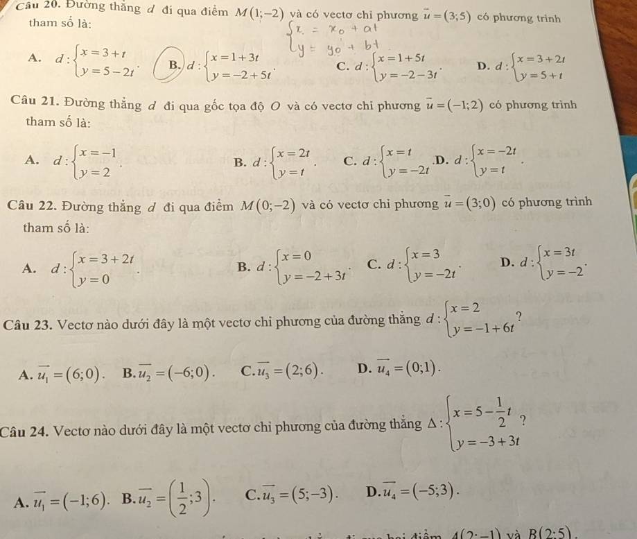 Đường thăng đ đi qua điểm M(1;-2) và có vectơ chỉ phương vector u=(3;5) có phương trình
tham số là:
A. d:beginarrayl x=3+t y=5-2tendarray. . B. d : beginarrayl x=1+3t y=-2+5tendarray. C. d:beginarrayl x=1+5t y=-2-3tendarray. . D. d:beginarrayl x=3+2t y=5+tendarray.
Câu 21. Đường thẳng đ đi qua gốc tọa độ O và có vectơ chỉ phương vector u=(-1;2) có phương trình
tham số là:
A. d:beginarrayl x=-1 y=2endarray. d:beginarrayl x=2t y=tendarray. C. d:beginarrayl x=t y=-2tendarray. .D. d:beginarrayl x=-2t y=tendarray. .
B.
Câu 22. Đường thẳng ơ đi qua điểm M(0;-2) và có vectơ chỉ phương vector u=(3;0) có phương trình
tham số là:
A. d:beginarrayl x=3+2t y=0endarray. d:beginarrayl x=0 y=-2+3tendarray. . C. d:beginarrayl x=3 y=-2tendarray. . D. d:beginarrayl x=3t y=-2endarray. .
B.
Câu 23. Vectơ nào dưới đây là một vectơ chi phương của đường thăng đ : beginarrayl x=2 y=-1+6tendarray. ?
A. vector u_1=(6;0). B. overline u_2=(-6;0). C. overline u_3=(2;6). D. vector u_4=(0;1).
Câu 24. Vectơ nào dưới đây là một vectơ chỉ phương của đường thắng Delta :beginarrayl x=5- 1/2 t, y=-3+3tendarray.
A. vector u_1=(-1;6). B overline u_2=( 1/2 ;3). C. vector u_3=(5;-3). D. vector u_4=(-5;3).
điâm 4(2· -1) và B(2:5).