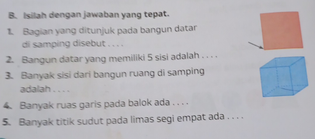 Isilah dengan jawaban yang tepat. 
1. Bagian yang ditunjuk pada bangun datar 
di samping disebut . . . . 
2. Bangun datar yang memiliki 5 sisi adalah . . . . 
3. Banyak sisi dari bangun ruang di samping 
adalah . . . . 
4. Banyak ruas garis pada balok ada . . . . 
5. Banyak titik sudut pada limas segi empat ada . . . .