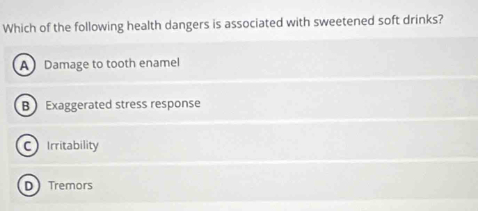 Which of the following health dangers is associated with sweetened soft drinks?
A Damage to tooth enamel
B Exaggerated stress response
CIrritability
D Tremors