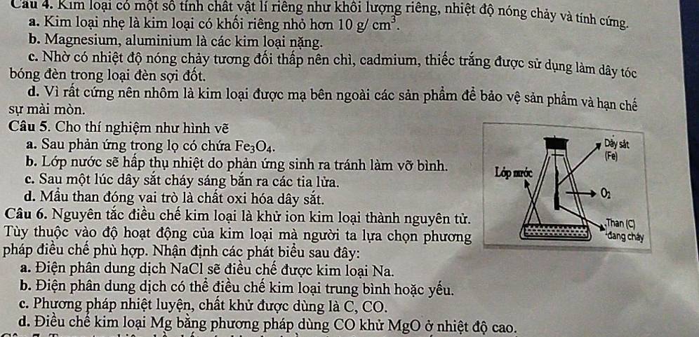 Cau 4. Kim loại có một sô tính chất vật lí riêng như khôi lượng riêng, nhiệt độ nóng chảy và tính cứng
a. Kim loại nhẹ là kim loại có khối riêng nhỏ hơn 10g/cm^3.
b. Magnesium, aluminium là các kim loại nặng.
c. Nhờ có nhiệt độ nóng chảy tương đối thấp nên chì, cadmium, thiếc trắng được sử dụng làm dây tóc
bóng đèn trong loại đèn sợi đốt.
d. Vì rất cứng nên nhôm là kim loại được mạ bên ngoài các sản phẩm để bảo vệ sản phẩm và hạn chế
sự mài mòn.
Câu 5. Cho thí nghiệm như hình vẽ
a. Sau phản ứng trong lọ có chứa Fe_3O_4.
b. Lớp nước sẽ hấp thụ nhiệt do phản ứng sinh ra tránh làm vỡ bình.
c. Sau một lúc dây sắt cháy sáng bắn ra các tia lửa.
d. Mẫu than đóng vai trò là chất oxi hóa dây sắt.
Câu 6. Nguyên tắc điều chế kim loại là khử ion kim loại thành nguyên tử.
Tùy thuộc vào độ hoạt động của kim loại mà người ta lựa chọn phương
pháp điều chế phù hợp. Nhận định các phát biểu sau đây:
a. Điện phân dung dịch NaCl sẽ điều chế được kim loại Na.
b. Điện phân dung dịch có thể điều chế kim loại trung bình hoặc yếu.
c. Phương pháp nhiệt luyện, chất khử được dùng là C, CO.
d. Điều chế kim loại Mg bằng phương pháp dùng CO khử MgO ở nhiệt độ cao.