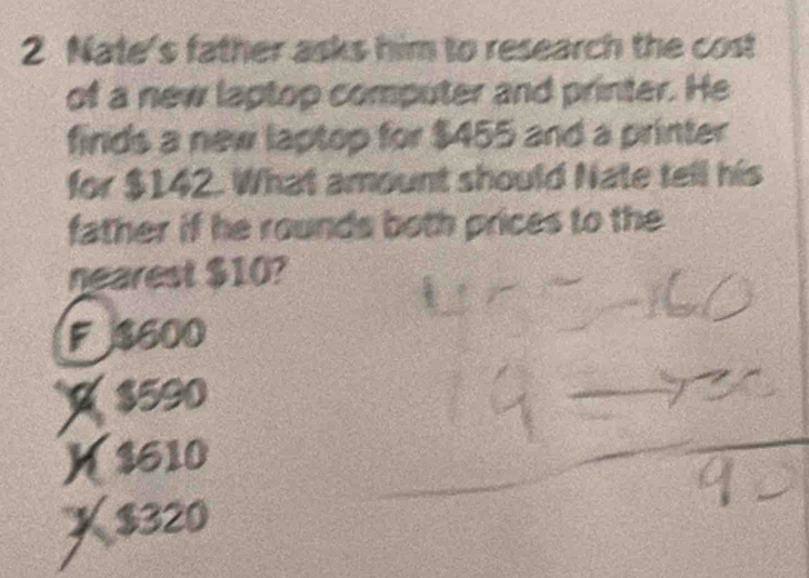 Nate's father asks him to research the cost
of a new laptop computer and printer. He
finds a new laptop for $455 and a printer
for $142. What amount should Nate tell his
father if he rounds both prices to the
nearest $10?
F $600
$590
K $610
X $320