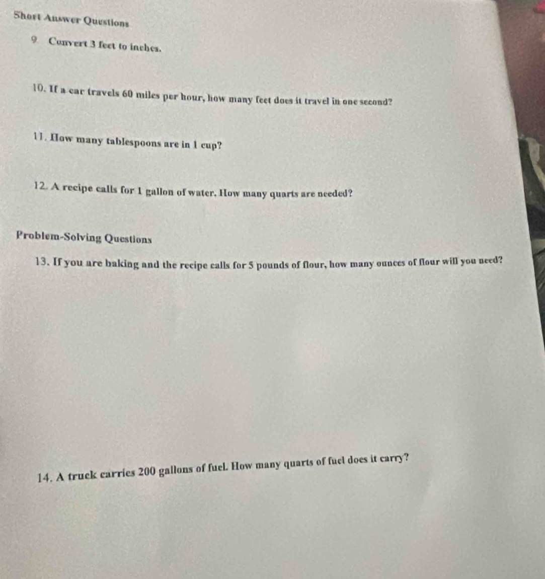 Short Answer Questions 
9 Convert 3 feet to inches. 
10. If a car travels 60 miles per hour, how many feet does it travel in one second? 
11. How many tablespoons are in 1 cup? 
12. A recipe calls for 1 gallon of water. How many quarts are needed? 
Problem-Solving Questions 
13. If you are baking and the recipe calls for 5 pounds of flour, how many ounces of flour will you need? 
14. A truck carries 200 gallons of fuel. How many quarts of fuel does it carry?