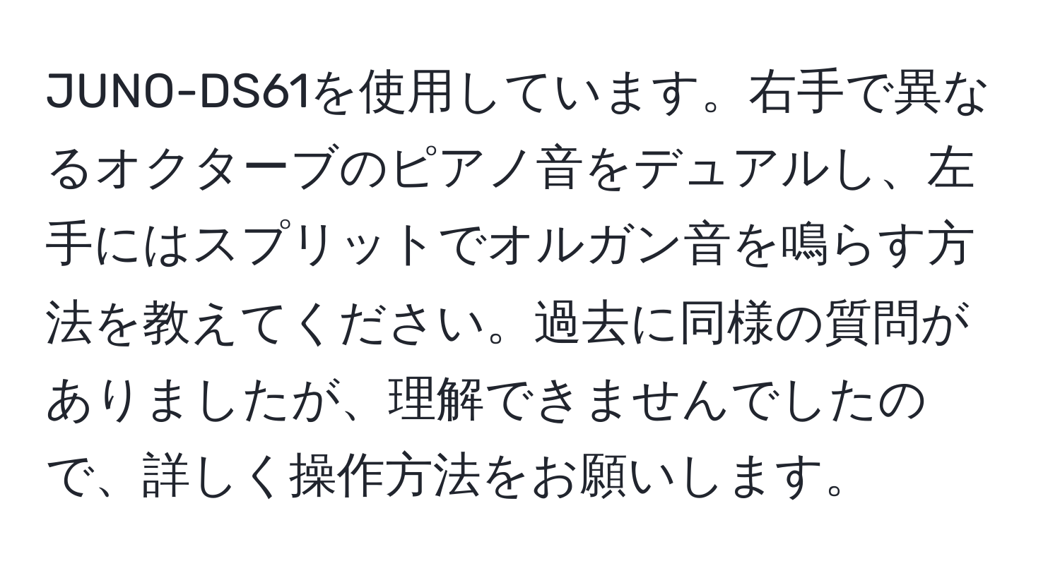 JUNO-DS61を使用しています。右手で異なるオクターブのピアノ音をデュアルし、左手にはスプリットでオルガン音を鳴らす方法を教えてください。過去に同様の質問がありましたが、理解できませんでしたので、詳しく操作方法をお願いします。