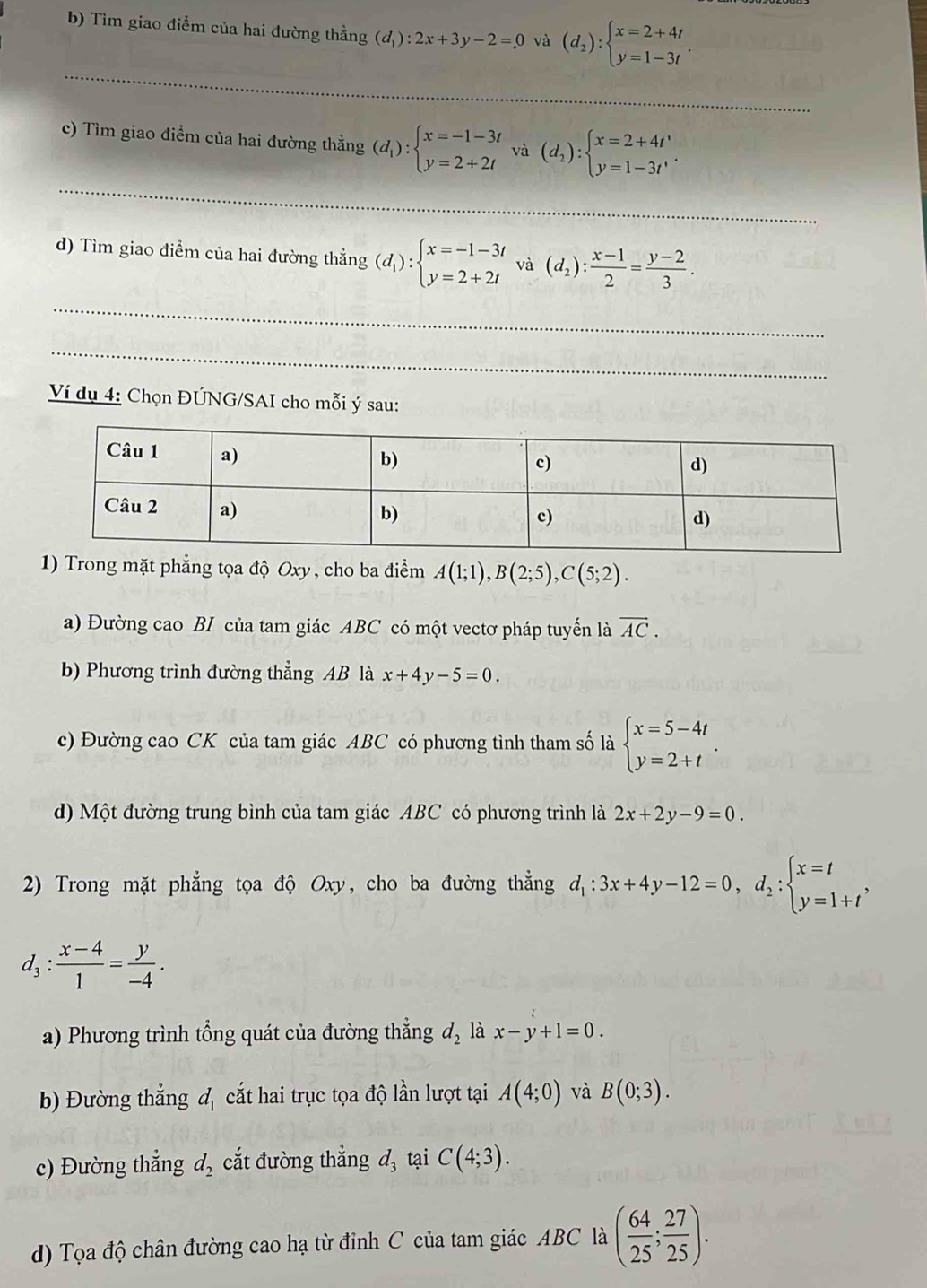 Tìm giao điểm của hai đường thằng (d_1):2x+3y-2=0 và (d_2):beginarrayl x=2+4t y=1-3tendarray. .
_
_
_
c) Tìm giao điểm của hai đường thẳng (d_1):beginarrayl x=-1-3t y=2+2tendarray. và (d_2):beginarrayl x=2+4t' y=1-3t'endarray. .
d) Tìm giao điểm của hai đường thẳng (d_1):beginarrayl x=-1-3t y=2+2tendarray. và (d_2): (x-1)/2 = (y-2)/3 .
_
_
Ví dụ 4: Chọn ĐÚNG/SAI cho mỗi ý sau:
1) Trong mặt phẳng tọa độ Oxy , cho ba điểm A(1;1),B(2;5),C(5;2).
a) Đường cao BI của tam giác ABC có một vectơ pháp tuyển là overline AC.
b) Phương trình đường thẳng AB là x+4y-5=0
c) Đường cao CK của tam giác ABC có phương tình tham số là beginarrayl x=5-4t y=2+tendarray. .
d) Một đường trung bình của tam giác ABC có phương trình là 2x+2y-9=0.
2) Trong mặt phẳng tọa độ Oxy, cho ba đường thẳng d_1:3x+4y-12=0,d_2:beginarrayl x=t y=1+tendarray. ,
d_3: (x-4)/1 = y/-4 .
a) Phương trình tổng quát của đường thẳng d_2 là x-y+1=0.
) Đường thắng d_1 cắt hai trục tọa độ lần lượt tại A(4;0) và B(0;3).
c) Đường thẳng d_2 cắt đường thẳng d_3 tại C(4;3).
d) Tọa độ chân đường cao hạ từ đỉnh C của tam giác ABC là ( 64/25 ; 27/25 ).