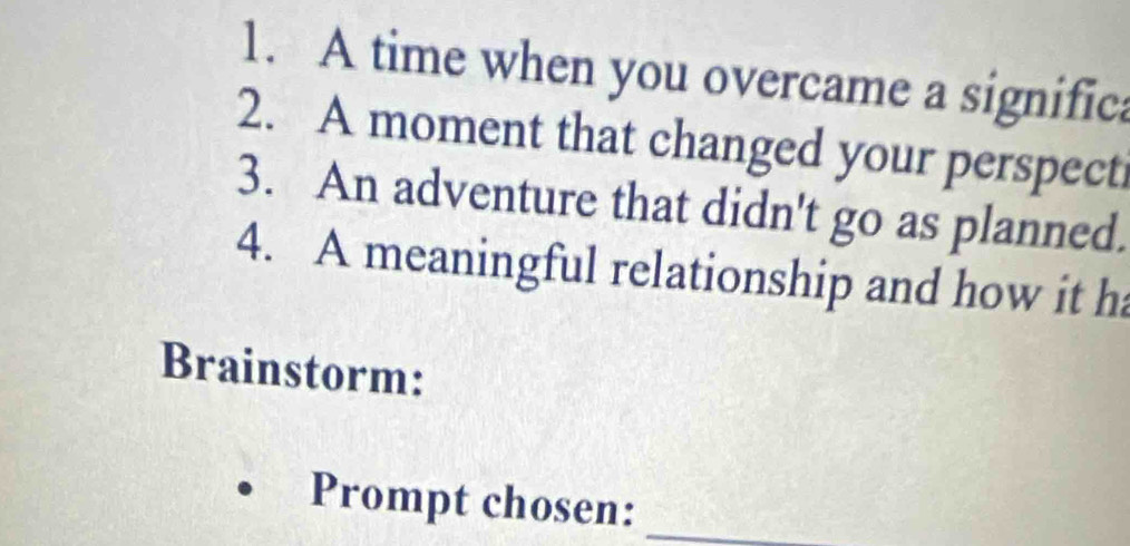 A time when you overcame a significa 
2. A moment that changed your perspecti 
3. An adventure that didn't go as planned. 
4. A meaningful relationship and how it ha 
Brainstorm: 
Prompt chosen:_