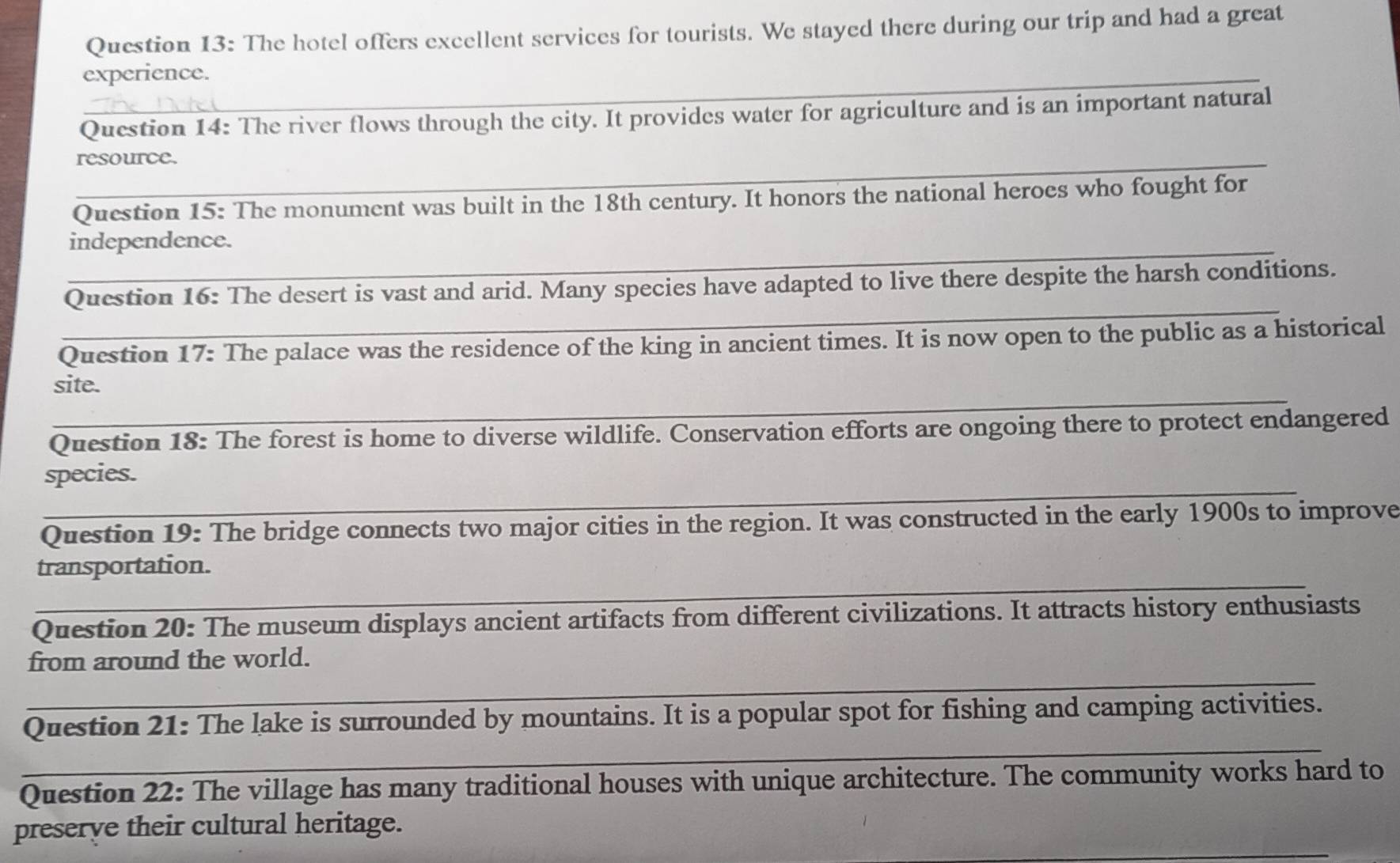 The hotel offers excellent services for tourists. We stayed there during our trip and had a great 
_ 
experience. 
_ 
Question 14: The river flows through the city. It provides water for agriculture and is an important natural 
_ 
resource. 
Question 15: The monument was built in the 18th century. It honors the national heroes who fought for 
_ 
independence. 
_ 
Question 16: The desert is vast and arid. Many species have adapted to live there despite the harsh conditions. 
Question 17: The palace was the residence of the king in ancient times. It is now open to the public as a historical 
_ 
site. 
Question 18: The forest is home to diverse wildlife. Conservation efforts are ongoing there to protect endangered 
_ 
species. 
Question 19: The bridge connects two major cities in the region. It was constructed in the early 1900s to improve 
_ 
transportation. 
Question 20: The museum displays ancient artifacts from different civilizations. It attracts history enthusiasts 
_ 
from around the world. 
_ 
Question 21: The lake is surrounded by mountains. It is a popular spot for fishing and camping activities. 
Question 22: The village has many traditional houses with unique architecture. The community works hard to 
_ 
preserve their cultural heritage.