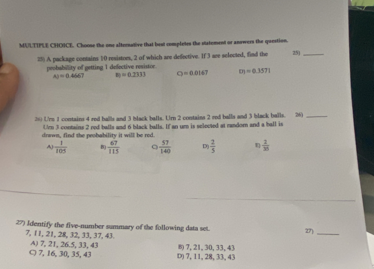 Choose the one alternative that best completes the statement or answers the question.
25) A package contains 10 resistors, 2 of which are defective. If 3 are selected, find the 25)_
probability of getting 1 defective resistor.
A)approx 0.4667 B) approx 0.2333 C)approx 0.0167 D) approx 0.3571
26) Urn 1 contains 4 red balls and 3 black balls. Urn 2 contains 2 red balls and 3 black balls. 26)_
Urn 3 contains 2 red balls and 6 black balls. If an urn is selected at random and a ball is
drawn, find the probability it will be red.
A)  1/105  B)  67/115  C)  57/140  D)  2/5  E)  2/35 
27) Identify the five-number summary of the following data set.
7, 11, 21, 28, 32, 33, 37, 43.
27)_
A) 7, 21, 26.5, 33, 43 B) 7, 21, 30, 33, 43
C) 7, 16, 30, 35, 43 D) 7, 11, 28, 33, 43