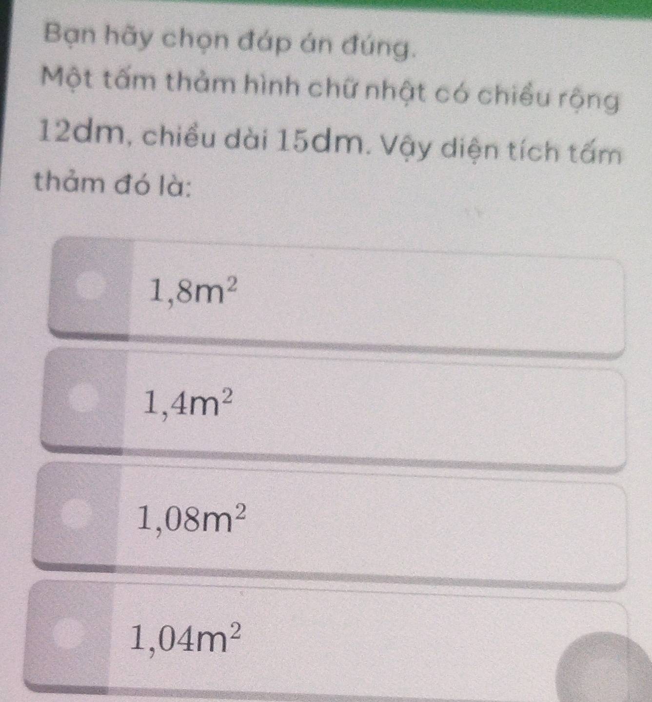 Bạn hãy chọn đáp án đúng.
Một tấm thảm hình chữ nhật có chiều rộng
12dm, chiều dài 15dm. Vậy diện tích tấm
thảm đó là:
1,8m^2
1,4m^2
1,08m^2
1,04m^2