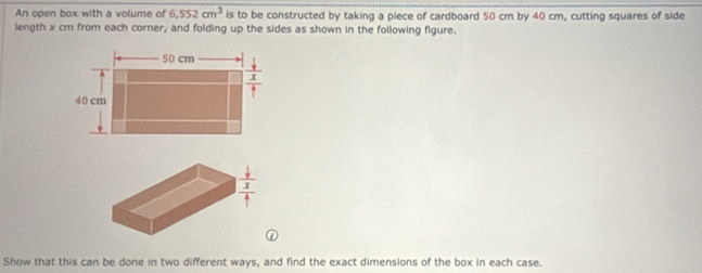 An open box with a volume of 6,552cm^3 is to be constructed by taking a piece of cardboard 50 cm by 40 cm, cutting squares of side
length x cm from each corner, and folding up the sides as shown in the following figure.
①
Show that this can be done in two different ways, and find the exact dimensions of the box in each case.