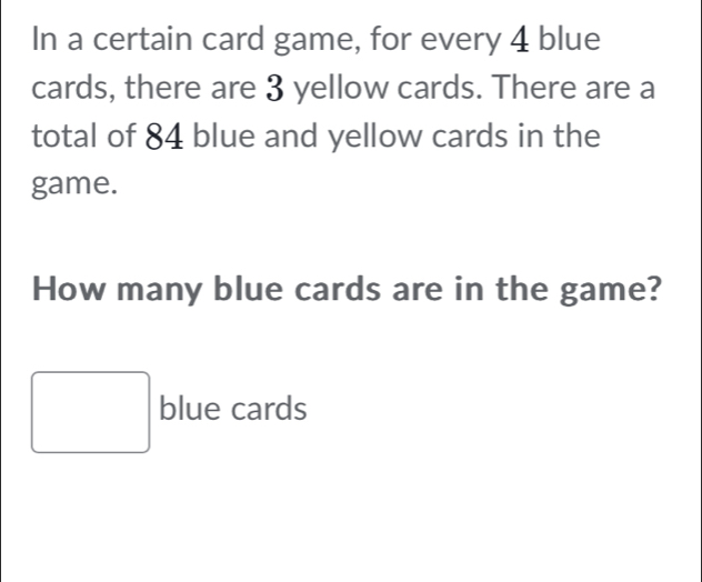 In a certain card game, for every 4 blue 
cards, there are 3 yellow cards. There are a 
total of 84 blue and yellow cards in the 
game. 
How many blue cards are in the game?
□ blue cards