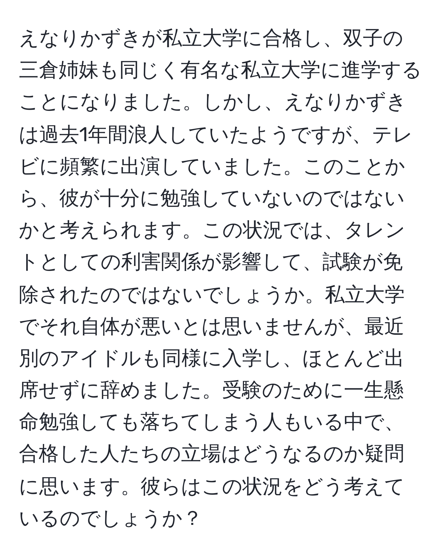 えなりかずきが私立大学に合格し、双子の三倉姉妹も同じく有名な私立大学に進学することになりました。しかし、えなりかずきは過去1年間浪人していたようですが、テレビに頻繁に出演していました。このことから、彼が十分に勉強していないのではないかと考えられます。この状況では、タレントとしての利害関係が影響して、試験が免除されたのではないでしょうか。私立大学でそれ自体が悪いとは思いませんが、最近別のアイドルも同様に入学し、ほとんど出席せずに辞めました。受験のために一生懸命勉強しても落ちてしまう人もいる中で、合格した人たちの立場はどうなるのか疑問に思います。彼らはこの状況をどう考えているのでしょうか？