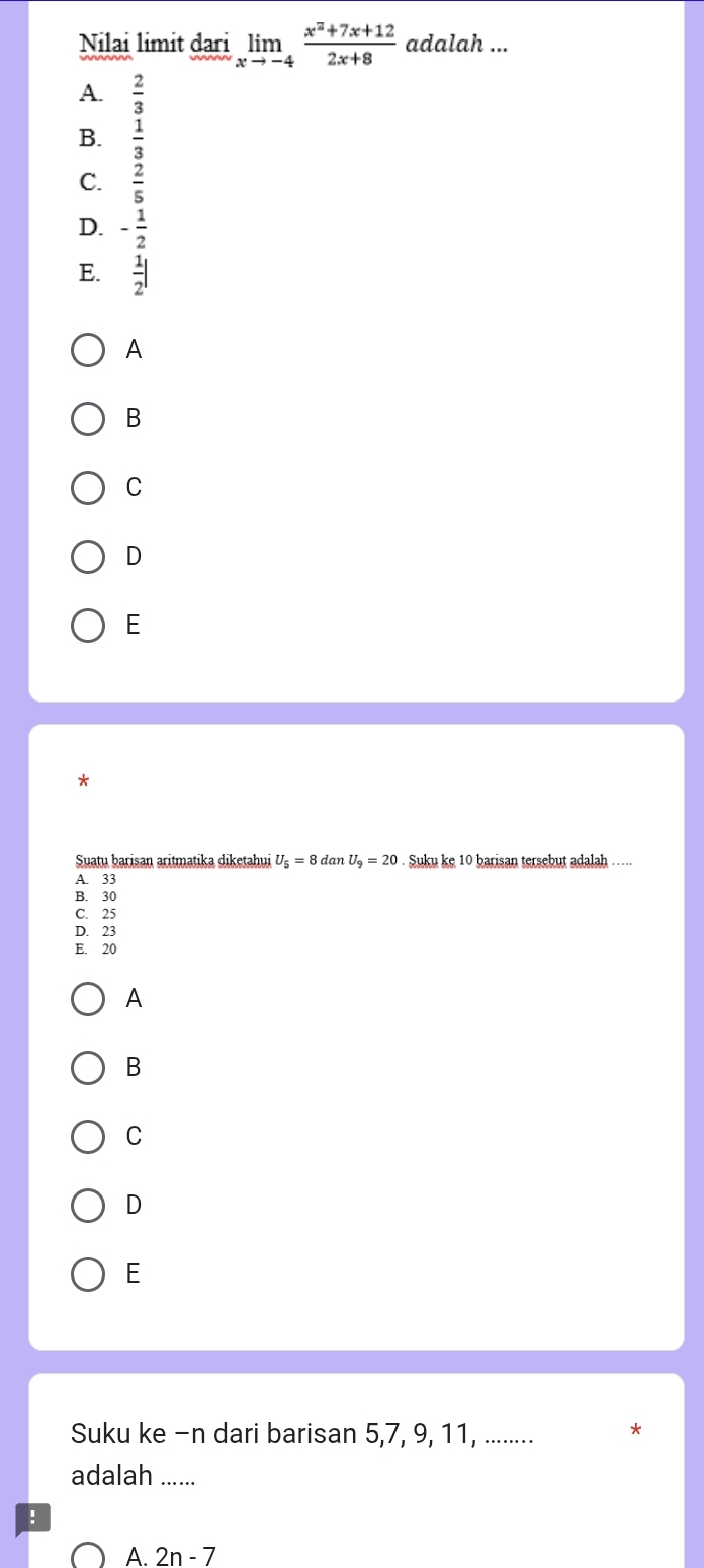 Nilai limit aari limlimits _xto -4 (x^2+7x+12)/2x+8  adalah ...
A.  2/3 
B.  1/3 
C.  2/5 
D. - 1/2 
E.  1/2 |
A
B
C
D
E
Suatu barisan aritmatika diketahui U_5=8danU_9=20 Suku ke 10 barisan tersebut adalah ...
A. 33
B. 30
C. 25
D. 23
E. 20
A
B
C
D
E
Suku ke -n dari barisan 5, 7, 9, 11, ........ *
adalah_
!
A. 2n-7