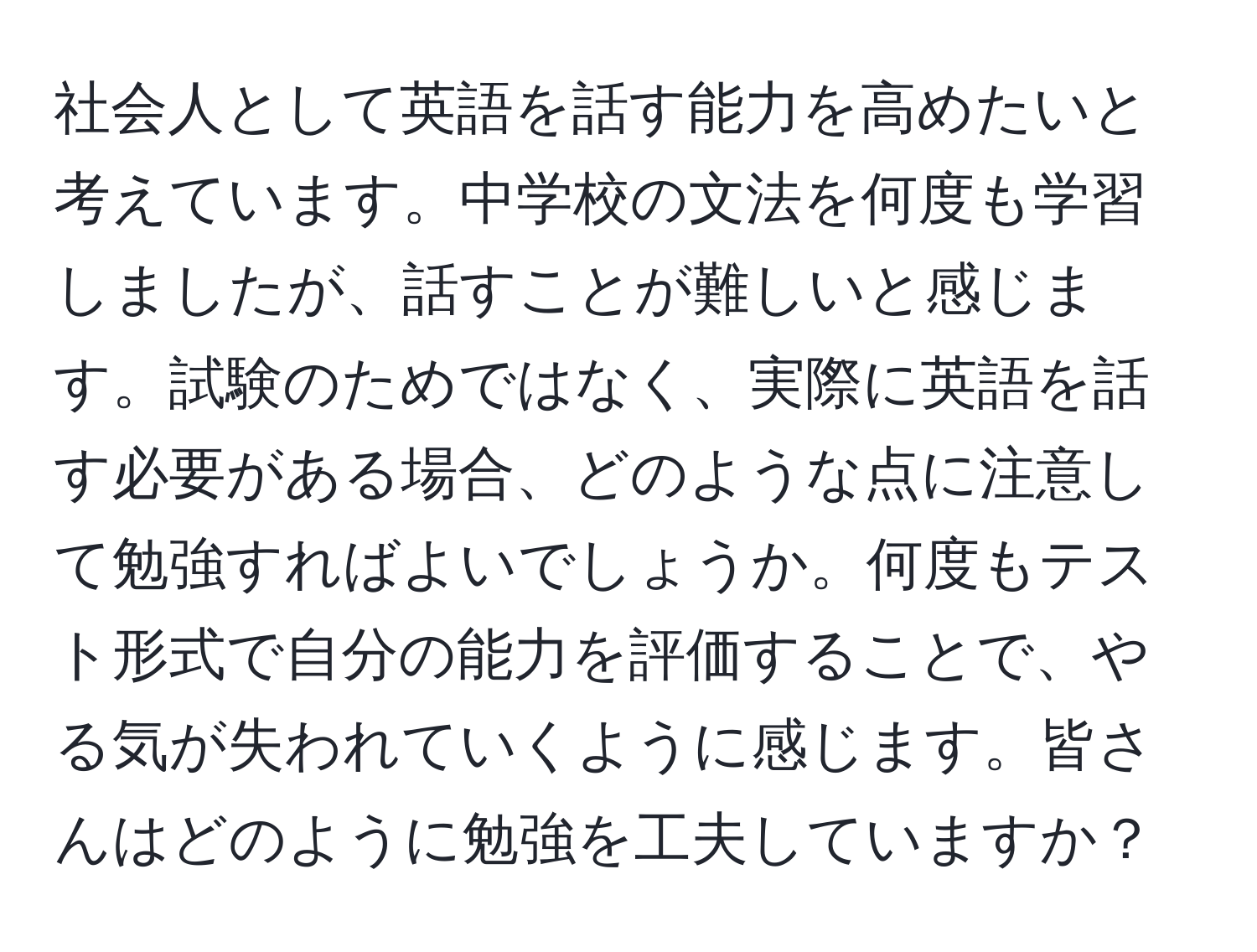 社会人として英語を話す能力を高めたいと考えています。中学校の文法を何度も学習しましたが、話すことが難しいと感じます。試験のためではなく、実際に英語を話す必要がある場合、どのような点に注意して勉強すればよいでしょうか。何度もテスト形式で自分の能力を評価することで、やる気が失われていくように感じます。皆さんはどのように勉強を工夫していますか？