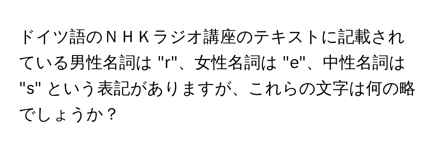 ドイツ語のＮＨＫラジオ講座のテキストに記載されている男性名詞は "r"、女性名詞は "e"、中性名詞は "s" という表記がありますが、これらの文字は何の略でしょうか？