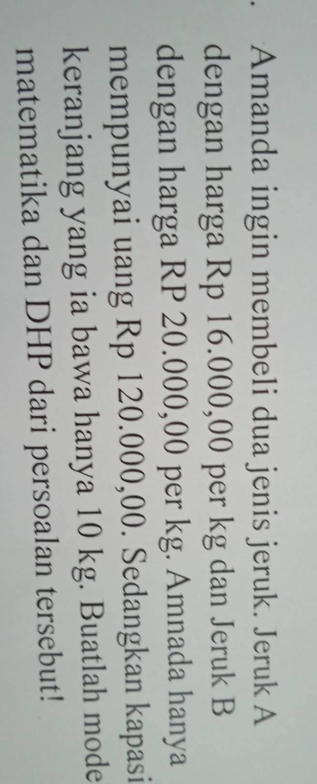 Amanda ingin membeli dua jenis jeruk. Jeruk A 
dengan harga Rp 16.000,00 per kg dan Jeruk B 
dengan harga RP 20.000,00 per kg. Amnada hanya 
mempunyai uang Rp 120.000,00. Sedangkan kapasi 
keranjang yang ia bawa hanya 10 kg. Buatlah mode 
matematika dan DHP dari persoalan tersebut!
