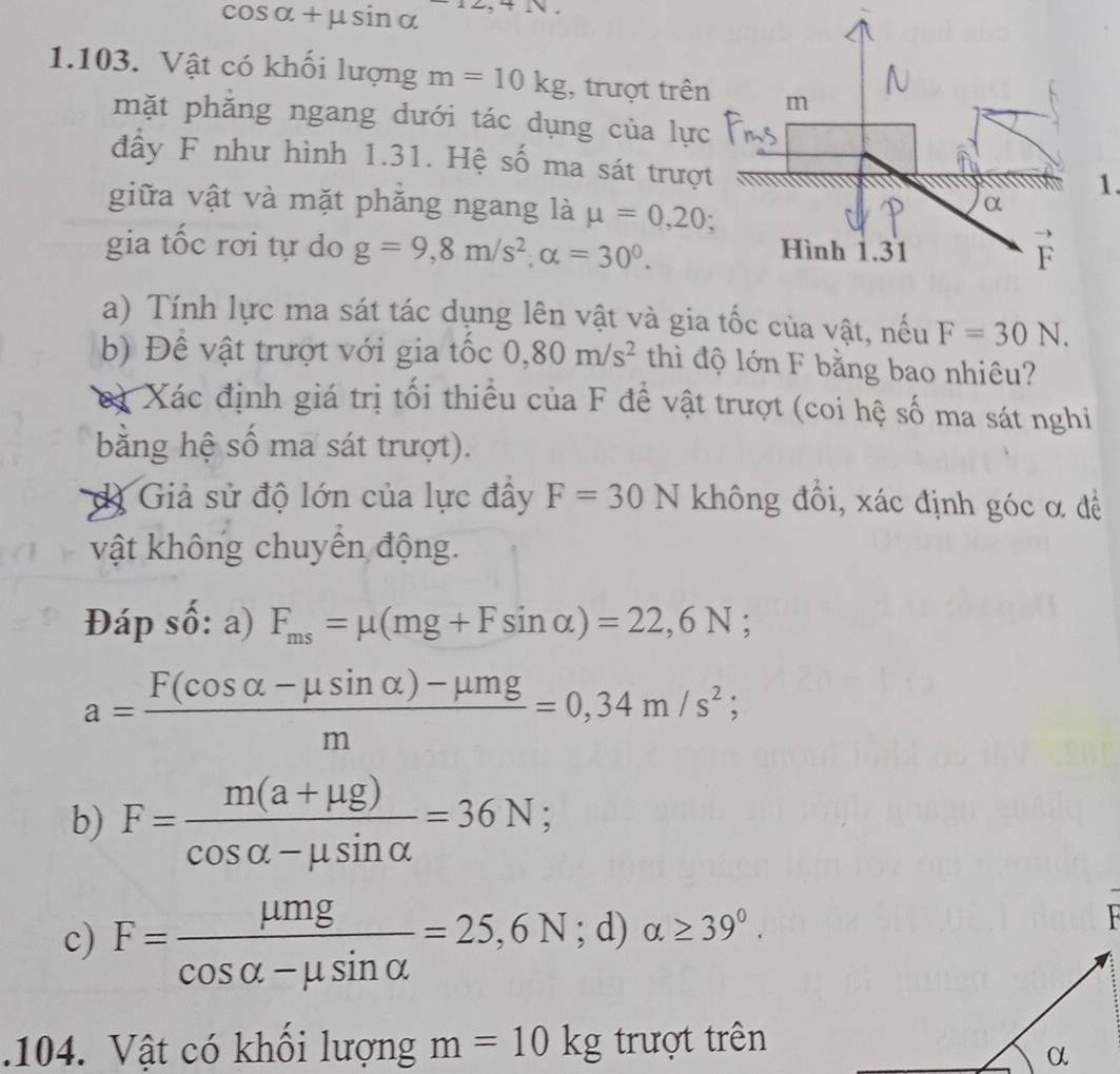 cos alpha +mu sin alpha 1) 
1.103. Vật có khối lượng m=10kg , trượt trên 
mặt phăng ngang dưới tác dụng của lực 
đầy F như hình 1.31. Hệ số ma sát trượ 
1. 
giữa vật và mặt phăng ngang là mu =0,20; 
gia tốc rơi tự do g=9,8m/s^2, alpha =30^0. 
a) Tính lực ma sát tác dụng lên vật và gia tốc của vật, nếu F=30N. 
b) Đề vật trượt với gia tốc 0,80m/s^2 thì độ lớn F bằng bao nhiêu? 
cà Xác định giá trị tối thiểu của F để vật trượt (coi hệ số ma sát nghi 
bằng hệ số ma sát trượt). 
dị Giả sử độ lớn của lực đây F=30N không đồi, xác định góc α đề 
vật không chuyên động. 
Đáp số: a) F_ms=mu (mg+Fsin alpha )=22,6N;
a= (F(cos alpha -mu sin alpha )-mu mg)/m =0,34m/s^2; 
b) F= (m(a+mu g))/cos alpha -mu sin alpha  =36N; 
c) F= mu mg/cos alpha -mu sin alpha  =25,6N. 8 alpha ≥ 39°. 
a) 
.104. Vật có khổi lượng m=10kg trượt trên