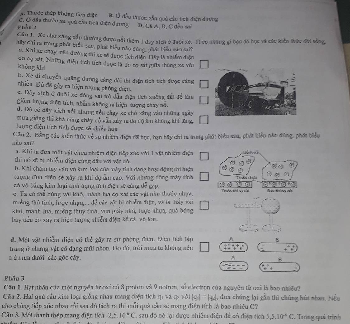 A. Thước thép không tích điện B. Ở đầu thước gần quả cầu tích điện đương
C. Ở đầu thước xa quả cầu tích điện dương D. Cả A, B, C đều sai
Phần 2
Câu 1. Xe chở xăng dầu thường được nối thêm 1 dây xích ở đuôi xe. Theo những gì bạn đã học và các kiền thức đời sống,
hãy chi ra trong phát biểu sau, phát biểu nào đúng, phát biểu nào sai?
a. Khi xe chạy trên đường thì xe sẽ được tích điện. Đây là nhiễm điện
do cọ sát. Những điện tích tích được là do cọ sát giữa thùng xe với
không khí
b. Xe di chuyển quãng đường càng dài thì điện tích tích được cảng
nhiều. Đủ để gây ra hiện tượng phóng điện.
c. Dây xích ở đuôi xe đóng vai trò dẫn điện tích xuống đất để làm
giảm lượng điện tích, nhằm không ra hiện tượng cháy nổ.
d. Dù có dây xích nối nhưng nếu chạy xe chở xăng vào những ngày
mưa giông thì khả năng cháy nổ vẫn xảy ra do độ ẩm không khí tăng,
lượng điện tích tích được sẽ nhiều hơn
Câu 2. Bằng các kiến thức về sự nhiễm điện đã học, bạn hãy chi ra trong phát biểu sau, phát biểu nào đúng, phát biểu
nào sai?
a. Khi ta đưa một vật chưa nhiễm điện tiếp xúc với 1 vật nhiễm điện : ãnh vải
thì nó sẽ bị nhiễm điện cùng dấu với vật đó.
b. Khi chạm tay vào vỏ kim loại của máy tính đang hoạt động thì hiện
tượng tĩnh điện sẽ xảy ra khi độ ẩm cao. Với những dòng máy tính Thuộc nhua
có vỏ bằng kim loại tình trạng tĩnh điện sẽ cảng dễ gặp.
G°
c. Ta có thể dùng vải khô, mảnh lụa cọ xát các vật như thước nhựa, Trước khi cọ xất Sau khế cọ xát
miếng thủ tỉnh, lược nhựa,... để các vật bị nhiễm điện, và ta thấy vải
khô, mảnh lụa, miếng thuỷ tinh, vụn giấy nhỏ, lược nhựa, quả bóng
bay đều có xảy ra hiện tượng nhiễm điện kể cả vỏ lon.
d. Một vật nhiễm điện có thể gây ra sự phóng điện. Điện tích tập A
B
trung ở những vật có dạng mũi nhọn. Do đó, trời mưa ta không nên
+
trú mưa dưới các gốc cây. A
B
beginarrayr 4^4+ 4+endarray
Phần 3
Câu 1. Hạt nhân của một nguyên tử oxi có 8 proton và 9 notron, số electron của nguyên tử oxi là bao nhiều?
Câu 2. Hai quả cầu kim loại giống nhau mang điện tích q_1 và q_2 với |q_1|=|q_2|, , đưa chúng lại gần thì chúng hút nhau. Nếu
cho chúng tiếp xúc nhau rồi sau đó tách ra thì mỗi quả cầu sẽ mang điện tích là bao nhiêu C?
Câu 3. Một thanh thép mang điện tích -2,5.10^(-6)C I sau đó nó lại được nhiễm điện để có điện tích 5,5.10^(-6)C. Trong quá trình