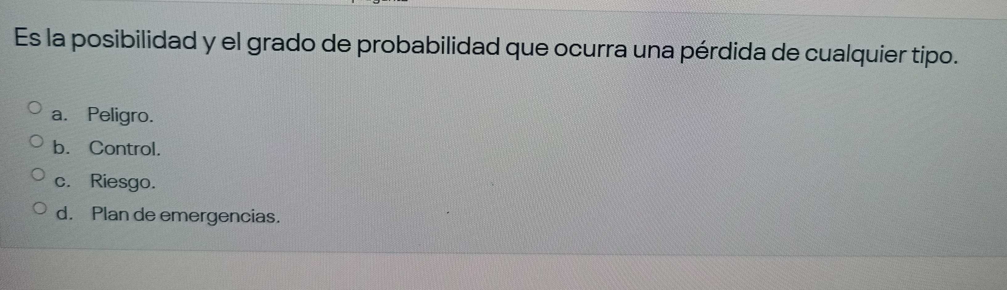 Es la posibilidad y el grado de probabilidad que ocurra una pérdida de cualquier tipo.
a. Peligro.
b. Control.
c. Riesgo.
d. Plan de emergencias.