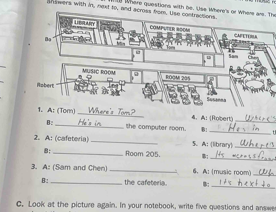 Where questions with be. Use Where's or Where are. The 
answers with in, next to, and acr 
1. A: (Tom) _Tom? 4. A: (Robert)_ 
_ 
B: _ the computer room. B: 
t 
2. A: (cafeteria) _5. A: (library)_ 
B: _Room 205. B: 
_ 
3. A: (Sam and Chen) _6. A: (music room)_ 
B: _the cafeteria. B:_ 
C. Look at the picture again. In your notebook, write five questions and answe