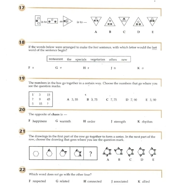 17
=
D is to as is to 
A B C D E
18
If the words below were arranged to make the best sentence, with which letter would the last
word of the sentence begin?
restaurant the specials vegetarian offers new
F s G v H r J n K o
19
The numbers in the box go together in a certain way. Choose the numbers that go where you
see the question marks.
A 3, 55 B 3, 75 C 7, 75 D 7, 90 E 3, 90
20
The opposite of chaos is —
F happiness G warmth H order J strength K rhythm
21
The drawings in the first part of the row go together to form a series. In the next part of the
row, choose the drawing that goes where you see the question mark.
?
A B C D E
22
Which word does not go with the other four?
F respected G related H connected J associated K allied