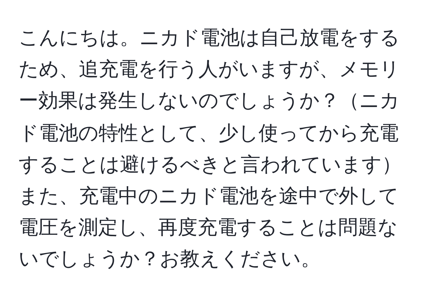 こんにちは。ニカド電池は自己放電をするため、追充電を行う人がいますが、メモリー効果は発生しないのでしょうか？ニカド電池の特性として、少し使ってから充電することは避けるべきと言われていますまた、充電中のニカド電池を途中で外して電圧を測定し、再度充電することは問題ないでしょうか？お教えください。