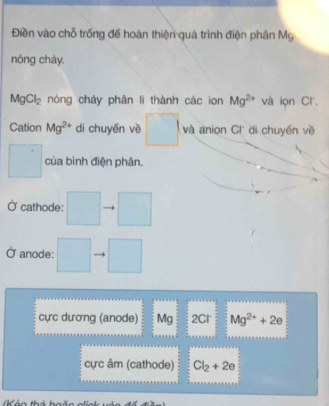 Điền vào chỗ trống đế hoàn thiện quá trình điện phân Mỹ 
nóng chảy.
MgCl_2 nóng chảy phân li thành các ion Mg^(2+) và iọn Cl, 
Cation Mg^(2+) di chuyền về □ và anion Cl di chuyến về
□° của bình điện phân. 
Ở cathode: □ □ 
anode: □ □ 
cực dương (anode) Mg 2Cl Mg^(2+)+2e
cực âm (cathode) Cl_2+2e
K á o thả hoão alis k