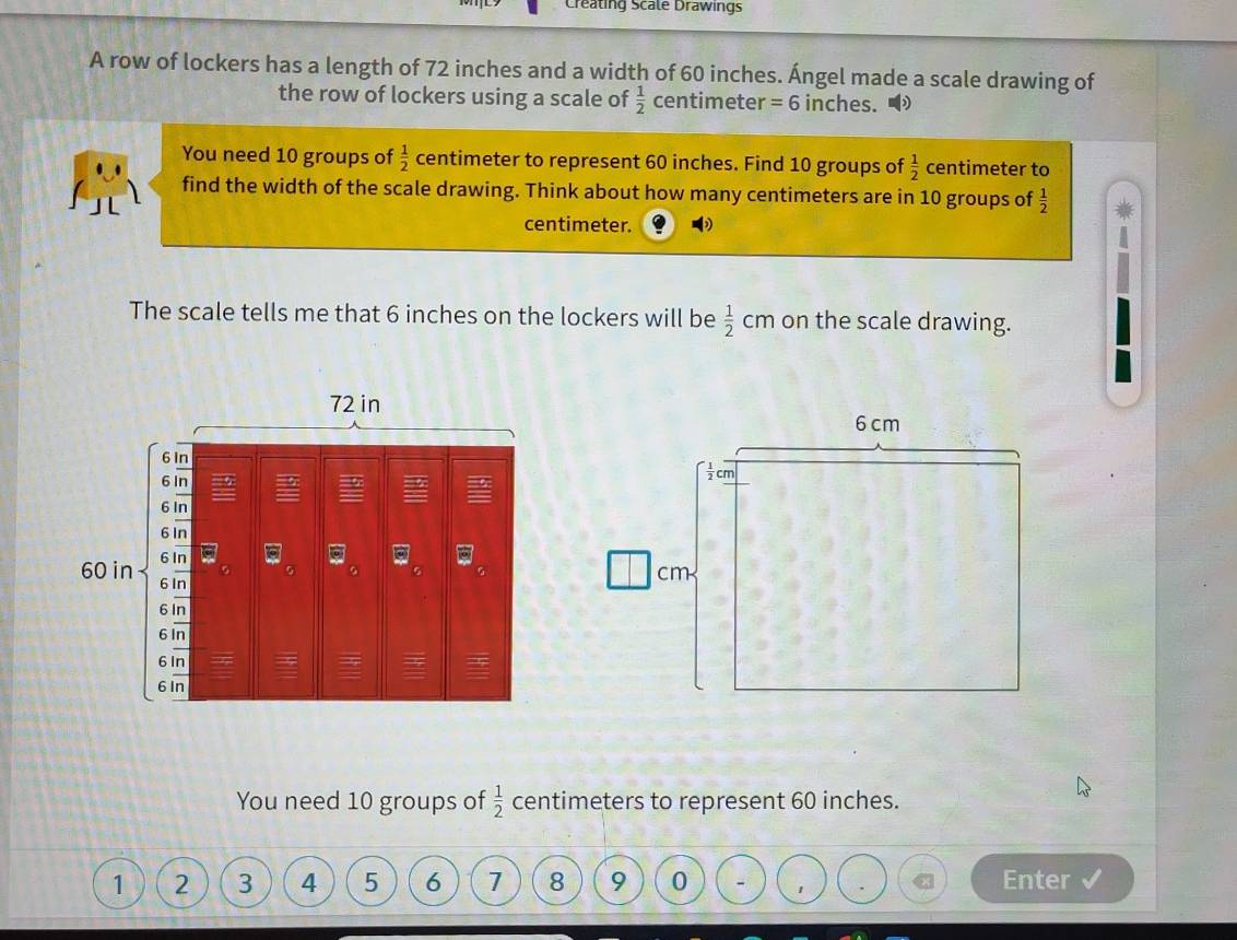 Creating Scale Drawings
A row of lockers has a length of 72 inches and a width of 60 inches. Ángel made a scale drawing of
the row of lockers using a scale of  1/2  centimete =6 inches. 
You need 10 groups of  1/2  centimeter to represent 60 inches. Find 10 groups of  1/2  centimeter to
find the width of the scale drawing. Think about how many centimeters are in 10 groups of  1/2 
centimeter.
The scale tells me that 6 inches on the lockers will be  1/2 cm on the scale drawing.
You need 10 groups of  1/2  centimeters to represent 60 inches.
1 2 3 4 5 6 1 8 9 0 - 1
Enter