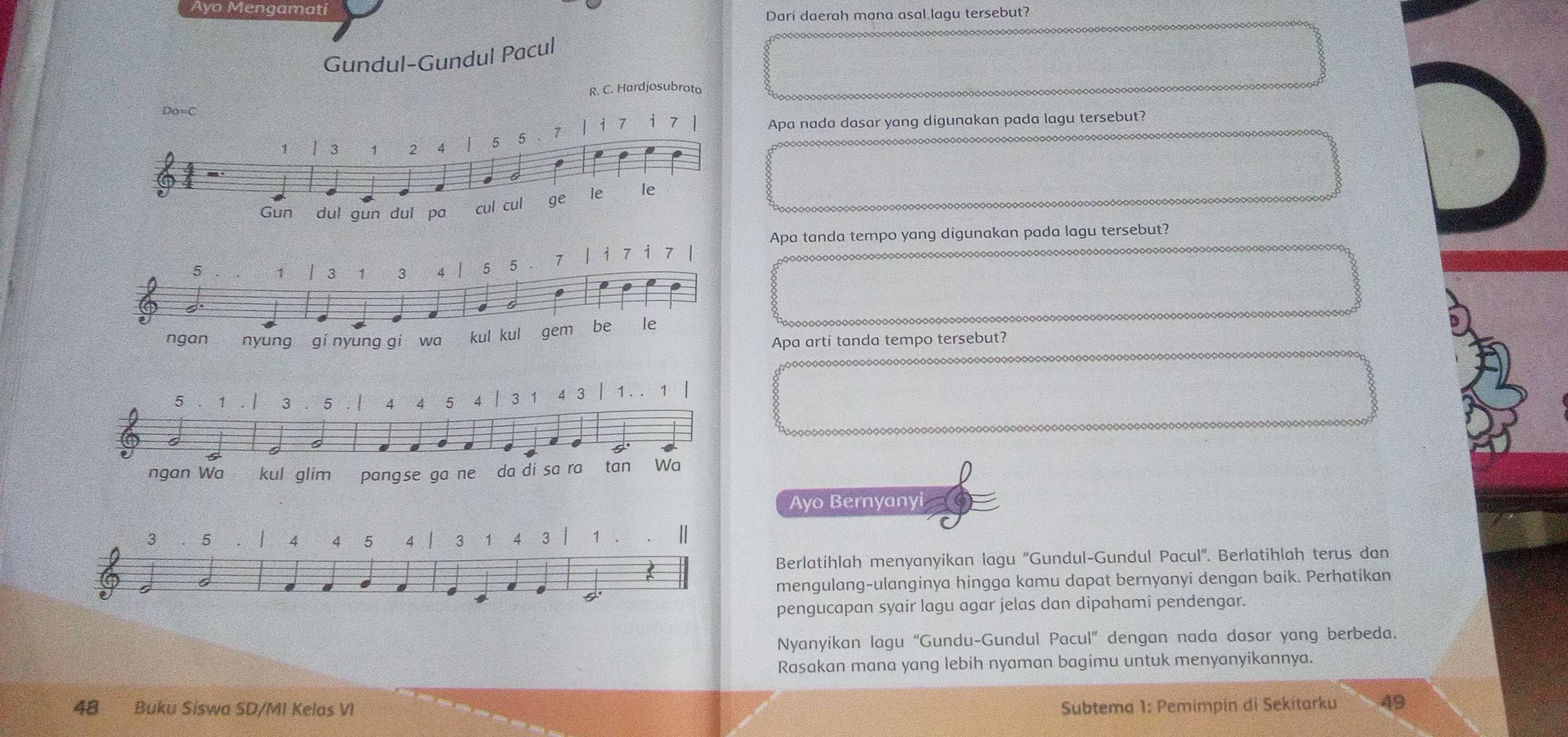 Ayo Mengamati 
Dari daerah mana asal lagu tersebut? 
Gundul-Gundul Pacul 
R. C. Hardjosubroto 
Do=C
1 l 3 1 2 4 5 5 1 i 7 7
Apa nada dasar yang digunakan pada lagu tersebut? 
Gun dul gun dul pa cul cul ge le le 
Apa tanda tempo yang digunakan pada lagu tersebut?
5 1 | 3 1 3 4 5 5 7 / i 7 7. 
. 
ngan nyung gí nyung gi wa kul kul gem be le 
Apa arti tanda tempo tersebut? 
da di sa ra 
D 
Ayo Bernyanyi
3 5 4 4 5 4 3 1 4 3 1 || 
Berlatihlah menyanyikan lagu 'Gundul-Gundul Pacul''. Berlatihlah terus dan 
a 
mengulang-ulanginya hingga kamu dapat bernyanyi dengan baik. Perhatikan 
pengucapan syair lagu agar jelas dan dipahami pendengar. 
Nyanyikan lagu “Gundu-Gundul Pacul” dengan nada dasar yang berbeda. 
Rasakan mana yang lebih nyaman bagimu untuk menyanyikannya.
48 Buku Siswa SD/MI Kelas VI Subtema 1: Pemimpin di Sekitarku