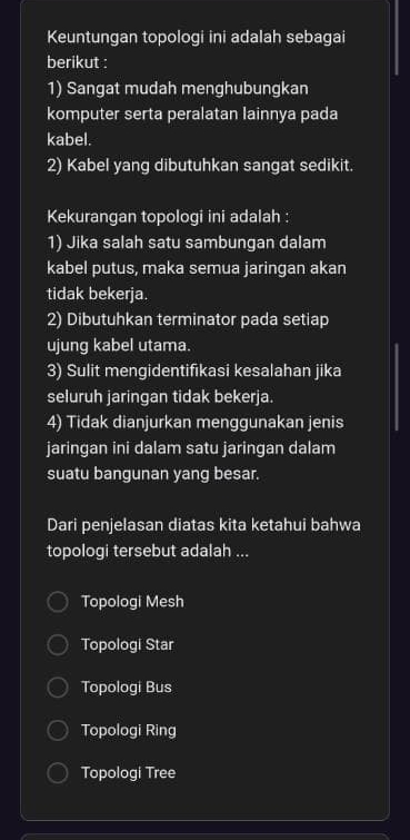 Keuntungan topologi ini adalah sebagai
berikut :
1) Sangat mudah menghubungkan
komputer serta peralatan lainnya pada
kabel.
2) Kabel yang dibutuhkan sangat sedikit.
Kekurangan topologi ini adalah :
1) Jika salah satu sambungan dalam
kabel putus, maka semua jaringan akan
tidak bekerja.
2) Dibutuhkan terminator pada setiap
ujung kabel utama.
3) Sulit mengidentifikasi kesalahan jika
seluruh jaringan tidak bekerja.
4) Tidak dianjurkan menggunakan jenis
jaringan ini dalam satu jaringan dalam
suatu bangunan yang besar.
Dari penjelasan diatas kita ketahui bahwa
topologi tersebut adalah ...
Topologi Mesh
Topologi Star
Topologi Bus
Topologi Ring
Topologi Tree