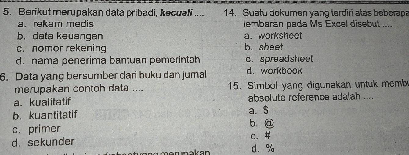 Berikut merupakan data pribadi, kecuali .... 14. Suatu dokumen yang terdiri atas beberapa
a. rekam medis lembaran pada Ms Excel disebut ....
b. data keuangan a. worksheet
c. nomor rekening b. sheet
d. nama penerima bantuan pemerintah c. spreadsheet
6. Data yang bersumber dari buku dan jurnal
d. workbook
merupakan contoh data .... 15. Simbol yang digunakan untuk memb
a. kualitatif absolute reference adalah ....
b. kuantitatif a.$
c. primer
b. @
d. sekunder
c. #
e n g m eruna k an
d. %