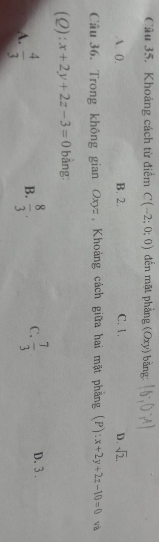 Khoảng cách từ điểm C(-2;0;0) đến mặt phẳng (Oxy) bằng:
A. 0. B. 2. C. 1. D. sqrt(2). 
Câu 36. Trong không gian Oxyz , Khoảng cách giữa hai mặt phẳng (P): x+2y+2z-10=0 và
(Q): x+2y+2z-3=0 bằng:
A.  4/3 
B.  8/3 .
C.  7/3 
D. 3.