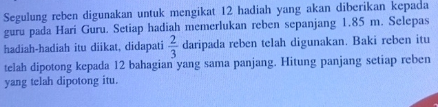 Segulung reben digunakan untuk mengikat 12 hadiah yang akan diberikan kepada 
guru pada Hari Guru. Setiap hadiah memerlukan reben sepanjang 1.85 m. Selepas 
hadiah-hadiah itu diikat, didapati  2/3  daripada reben telah digunakan. Baki reben itu 
telah dipotong kepada 12 bahagian yang sama panjang. Hitung panjang setiap reben 
yang telah dipotong itu.