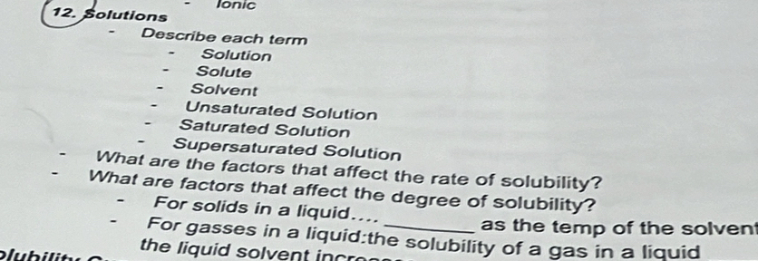 Ionic 
12. Solutions 
- Describe each term 
Solution 
Solute 
Solvent 
Unsaturated Solution 
Saturated Solution 
- Supersaturated Solution 
What are the factors that affect the rate of solubility? 
What are factors that affect the degree of solubility? 
For solids in a liquid.... 
as the temp of the solven 
For gasses in a liquid:the solubility of a gas in a liquid 
the liquid solvent incr 
əl u b i li