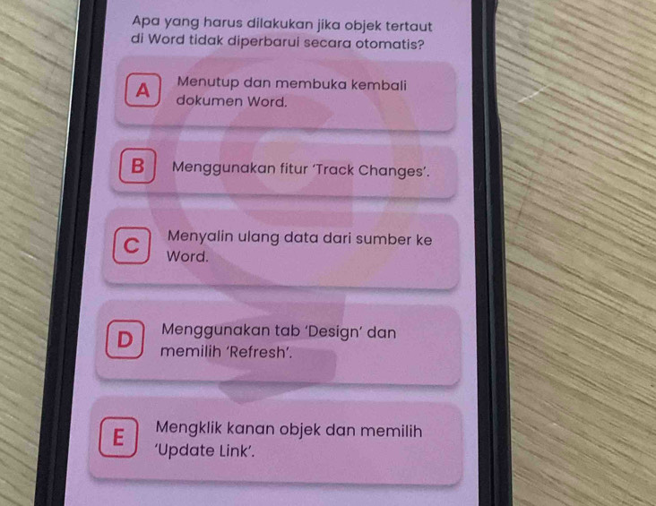 Apa yang harus dilakukan jika objek tertaut
di Word tidak diperbarui secara otomatis?
Menutup dan membuka kembali
A dokumen Word.
B Menggunakan fitur ‘Track Changes’.
Menyalin ulang data dari sumber ke
C Word.
Menggunakan tab ‘Design’ dan
D memilih ‘Refresh’.
Mengklik kanan objek dan memilih
E ‘Update Link’.