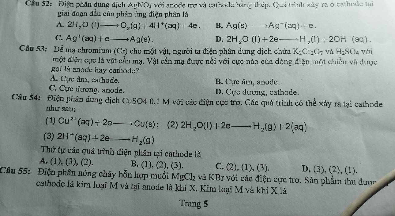 Điện phân dung dịch AgNO_3 với anode trơ và cathode bằng thép. Quá trình xảy ra ở cathode tại
giai đoạn đầu của phản ứng điện phân là
A. 2H_2O(l)to O_2(g)+4H^+(aq)+4e. B. Ag(s)to Ag^+(aq)+e.
C. Ag^+(aq)+eto Ag(s). D. 2H_2O(l)+2eto H_2(l)+2OH^-(aq).
Câu 53: Để mạ chromium (Cr) cho một vật, người ta điện phân dung dịch chứa K_2Cr_2O_7 và H_2SO_4 với
một điện cực là vật cần mạ. Vật cần mạ được nối với cực nào của dòng điện một chiều và được
gọi là anode hay cathode?
A. Cực âm, cathode. B. Cực âm, anode.
C. Cực dương, anode. D. Cực dương, cathode.
Câu 54: Điện phân dung dịch CuSO4 0,1 M với các điện cực trơ. Các quá trình có thể xảy ra tại cathode
như sau:
(1) Cu^(2+)(aq)+2eto Cu(s) ； (2) 2H_2O(l)+2eto H_2(g)+2(aq)
(3) 2H^+(aq)+2eto H_2(g)
Thứ tự các quá trình điện phân tại cathode là
B. (.
A. (1), (3), (2). 1), (2), (3). C. (2),(1),(3). D. (3), (2), (1).
Câu 55: Điện phân nóng chảy hỗn hợp muối MgCl_2 và KBr với các điện cực trơ. Sản phẩm thu được
cathode là kim loại M và tại anode là khí X. Kim loại M và khí X là
Trang 5