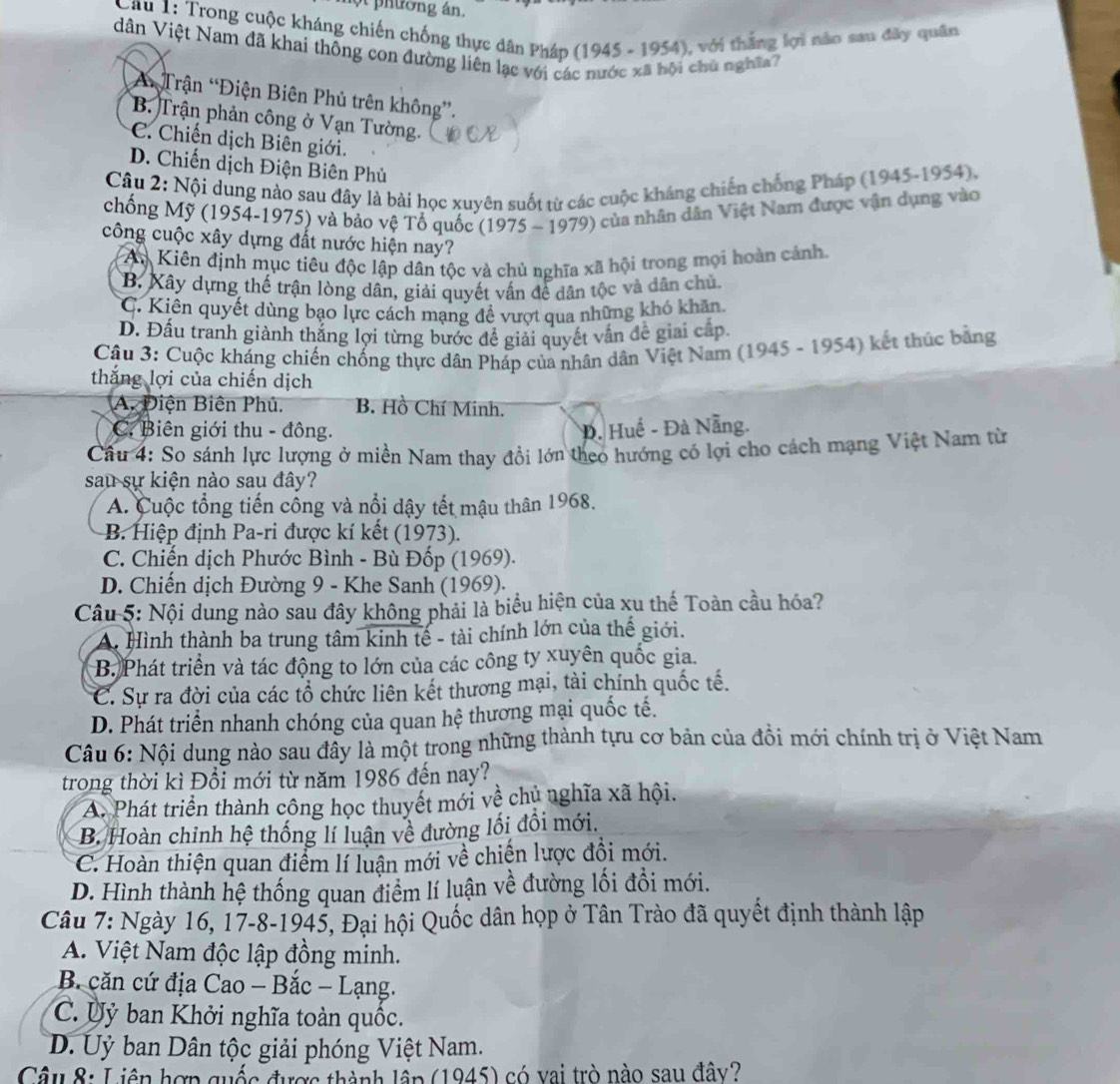 một phường án.
Cau 1: Trong cuộc kháng chiến chống thực dân Pháp (1945 - 1954), với thắng lợi nào sau đây quân
dân Việt Nam đã khai thông con đường liên lạc với các nước xã hội chù nghĩa7
*A Trận “Điện Biên Phủ trên không”.
B. Trận phản công ở Vạn Tường.
C. Chiến dịch Biên giới.
D. Chiến dịch Điện Biên Phủ
Câu 2: Nội dung nào sau đây là bài học xuyên suốt từ các cuộc kháng chiến chống Pháp (1945-1954).
chống Mỹ (1954-1975) và bảo vệ Tổ quốc (1975 - 1979) của nhân dân Việt Nam được vận dụng vào
công cuộc xây dựng đất nước hiện nay?
An Kiên định mục tiêu độc lập dân tộc và chủ nghĩa xã hội trong mọi hoàn cánh.
B. Kây dựng thế trận lòng dân, giải quyết vấn để dân tộc và dân chủ.
C. Kiên quyết dùng bạo lực cách mạng để vượt qua những khó khăn.
D. Đấu tranh giành thắng lợi từng bước để giải quyết vấn đề giai cấp.
Câu 3: Cuộc kháng chiến chống thực dân Pháp của nhân dân Việt Nam (1945 - 1954) kết thúc bằng
thắng lợi của chiến dịch
A. Điện Biên Phủ. B. Hồ Chí Minh.
C. Biên giới thu - đông. D. Huế - Đà Nẵng.
Câu 4: So sánh lực lượng ở miền Nam thay đổi lớn theo hướng có lợi cho cách mạng Việt Nam từ
sau sự kiện nào sau đây?
A. Cuộc tổng tiến cồng và nổi dậy tết mậu thân 1968.
B. Hiệp định Pa-ri được kí kết (1973).
C. Chiến dịch Phước Bình - Bù Đốp (1969).
D. Chiến dịch Đường 9 - Khe Sanh (1969).
Câu 5: Nội dung nào sau đây không phải là biểu hiện của xu thế Toàn cầu hóa?
A. Hình thành ba trung tâm kinh tế - tài chính lớn của thế giới.
B. Phát triển và tác động to lớn của các công ty xuyên quốc gia.
C. Sự ra đời của các tổ chức liên kết thương mại, tài chính quốc tế.
D. Phát triển nhanh chóng của quan hệ thương mại quốc tế.
Câu 6: Nội dung nào sau đây là một trong những thành tựu cơ bản của đồi mới chính trị ở Việt Nam
trong thời kì Đồi mới từ năm 1986 đến nay?
A. Phát triển thành công học thuyết mới về chủ nghĩa xã hội.
B. Hoàn chỉnh hệ thống lí luận về đường lối đồi mới.
C. Hoàn thiện quan điểm lí luận mới về chiến lược đồi mới.
D. Hình thành hệ thống quan điểm lí luận về đường lối đổi mới.
Câu 7: Ngày 16, 17-8-1945, Đại hội Quốc dân họp ở Tân Trào đã quyết định thành lập
A. Việt Nam độc lập đồng minh.
B. căn cứ địa Cao - Bắc - Lạng.
C. Ủỷ ban Khởi nghĩa toàn quốc.
D. Uỷ ban Dân tộc giải phóng Việt Nam.
Câu 8: Liên hợp quốc được thành lầp (1945) có vai trò nào sau đây?