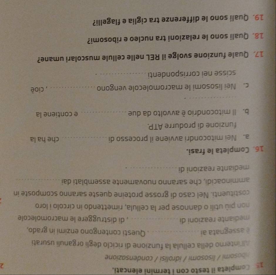 Completa il testo con i termini elencati. 
2 
nbosomi / lisosomi / idrolisi / condensazione 
All interno della cellula la funzione di riciclo degli organuli usurati 
è assegnata ai _Questi contengono enzimi in grado, 
mediante reazioni di _, di distruggere le macromolecole 
non più utili o dannose per la cellula, rimettendo in circolo i loro 
costituenti. Nel caso di grosse proteine queste saranno scomposte in 
amminoacidi, che saranno nuovamente assemblati dai_ 
mediante reazioni di_ 
16. Completa le frasi. 
a. Nei mitocondri avviene il processo di _che ha la 
funzione di produrre ATP. 
b. Il mitocondrio è avvolto da due _e contiene la 
_ 
c. Nei lisosomi le macromolecole vengono _, cioè 
scisse nei corrispondenti_ 
17 Quale funzione svolge il REL nelle cellule muscolari umane? 
18. Quali sono le relazioni tra nucleo e ribosomi? 
19. Quali sono le differenze tra ciglia e flagelli?