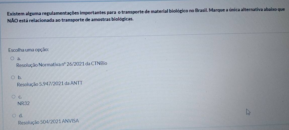 Existem alguma regulamentações importantes para o transporte de material biológico no Brasil. Marque a única alternativa abaixo que
NÃO está relacionada ao transporte de amostras biológicas.
Escolha uma opção:
a.
Resolução Normativa n° 26/2021 da CTNBio
b.
Resolução 5.947/2021 da ANTT
C.
NR32
d.
Resolução 504/2021 ANVISA