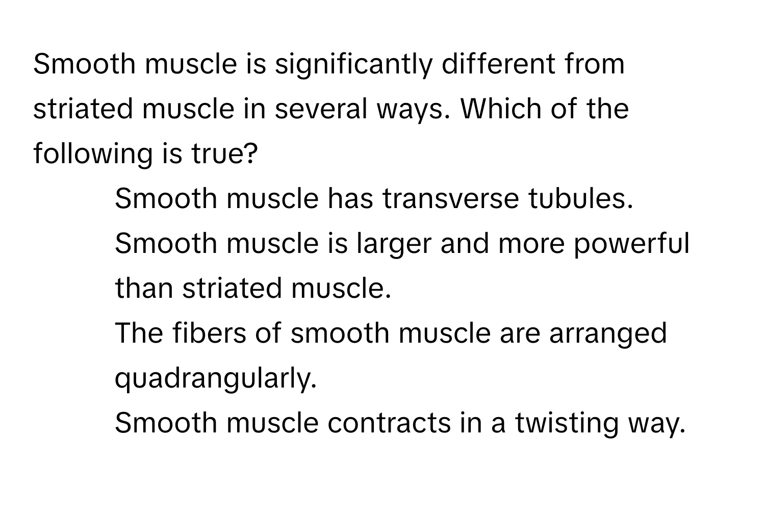 Smooth muscle is significantly different from striated muscle in several ways. Which of the following is true?

1) Smooth muscle has transverse tubules.
2) Smooth muscle is larger and more powerful than striated muscle.
3) The fibers of smooth muscle are arranged quadrangularly.
4) Smooth muscle contracts in a twisting way.