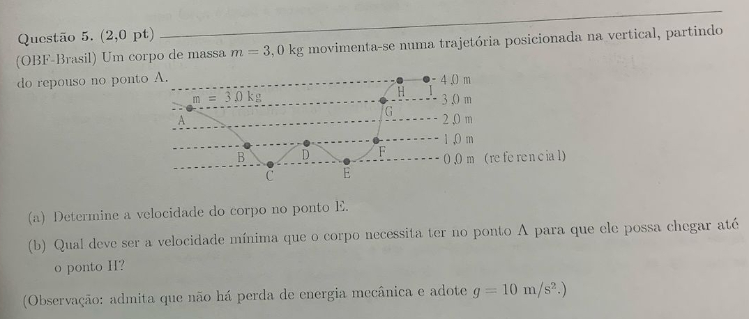 (2,0pt)
(OBF-Brasil) Um corpo de massa m=3,0kg movimenta-se numa trajetória posicionada na vertical, partindo
do repouso no pont
(a) Determine a velocidade do corpo no ponto E.
(b) Qual deve ser a velocidade mínima que o corpo necessita ter no ponto A para que ele possa chegar até
o ponto H?
(Observação: admita que não há perda de energia mecânica e adote g=10m/s^2.)