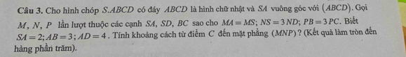 Cầu 3. Cho hình chóp S. ABCD có đây ABCD là hình chữ nhật và SA vuông góc với (ABCD). Gọi
M, N, P lần lượt thuộc các cạnh SA, SD, BC sao cho MA=MS; NS=3ND; PB=3PC. Biết
SA=2; AB=3; AD=4. Tính khoảng cách từ điểm C đến mặt phẳng (MNP) ? (Kết quả làm tròn đến 
hàng phần trăm).