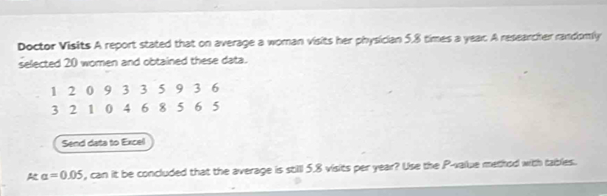 Doctor Visits A report stated that on average a woman visits her physician 5, 8 times a year A researcher randomly 
selected 20 women and obtained these data.
1 2 0 9 3 3 5 9 3 6
3 2 1 0 4 6 8 5 6 5
Send data to Excel
alpha =0.05 , can it be concluded that the average is still 5.8 visits per year? Use the P -value method with tables.