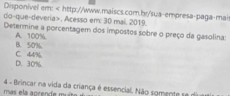 Disponível em:. Acesso em: 30 mai. 2019.
Determine a porcentagem dos impostos sobre o preço da gasolina:
A. 100%.
B. 50%.
C. 44%.
D. 30%.
4 - Brincar na vida da criança é essencial. Não somente se diver
mas ela apren de m i